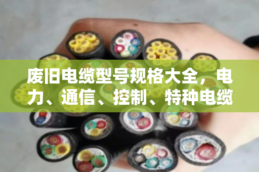 废旧电缆型号规格大全，电力、通信、控制、特种电缆回收价值全解析