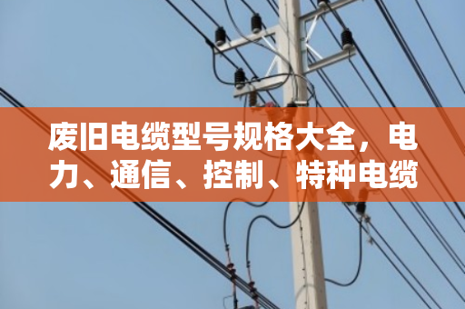 废旧电缆型号规格大全，电力、通信、控制、特种电缆回收价值全解析