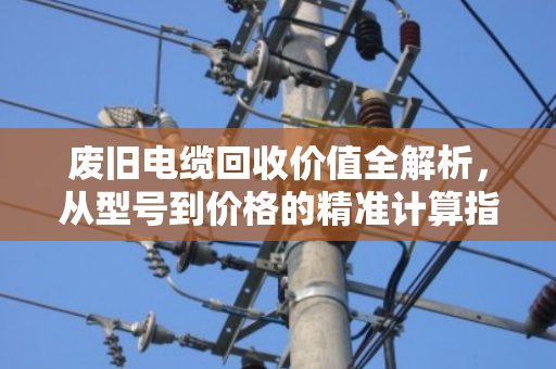废旧电缆回收价值全解析，从型号到价格的精准计算指南