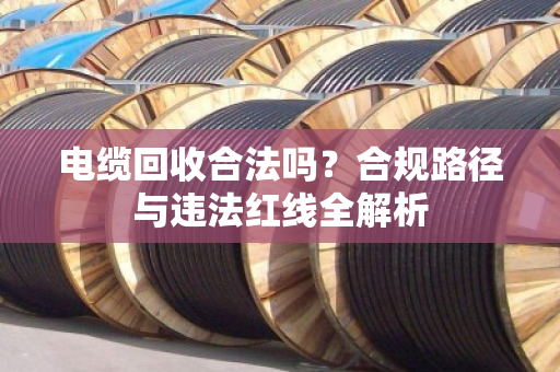 电缆回收合法吗?合规路径与违法红线全解析 电缆回收合法吗?合规路径与违法红线全解析