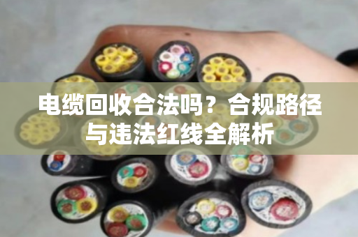 电缆回收合法吗?合规路径与违法红线全解析 电缆回收合法吗?合规路径与违法红线全解析