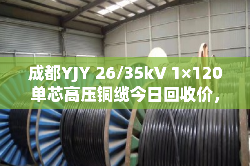 成都YJY 26/35kV 1×120单芯高压铜缆今日回收价，68000–72000元/吨