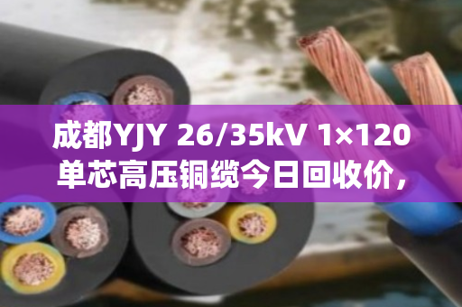成都YJY 26/35kV 1×120单芯高压铜缆今日回收价，68000–72000元/吨