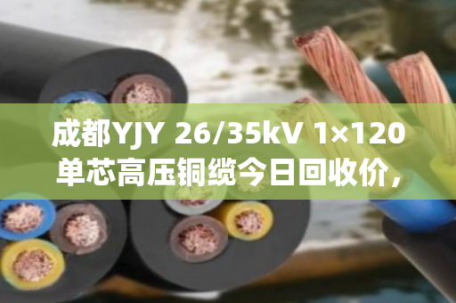 成都YJY 26/35kV 1×120单芯高压铜缆今日回收价，68000–72000元/吨