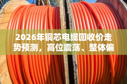 2026年铜芯电缆回收价走势预测,高位震荡、整体偏强 2026年铜芯电缆回收价走势预测,高位震荡、整体偏强