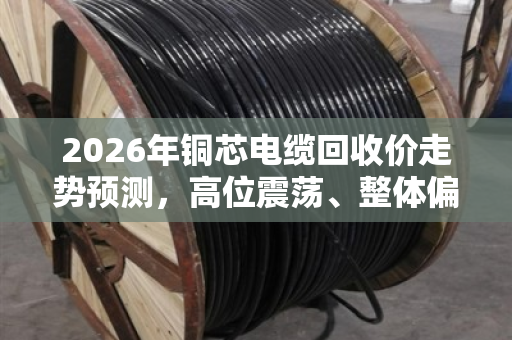 2026年铜芯电缆回收价走势预测,高位震荡、整体偏强 2026年铜芯电缆回收价走势预测,高位震荡、整体偏强