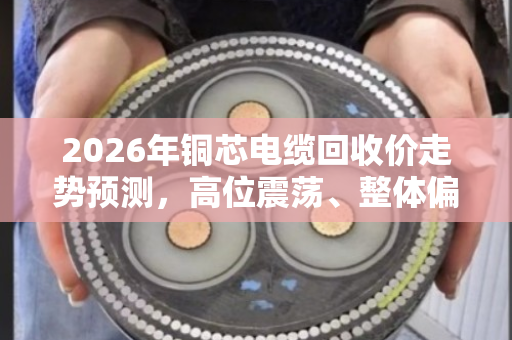 2026年铜芯电缆回收价走势预测，高位震荡、整体偏强