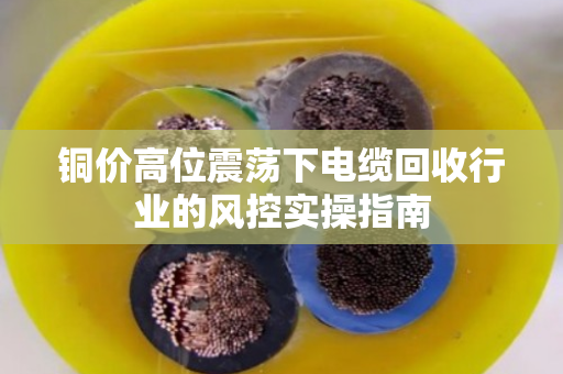 铜价高位震荡下电缆回收行业的风控实操指南