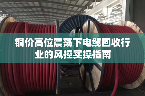 铜价高位震荡下电缆回收行业的风控实操指南