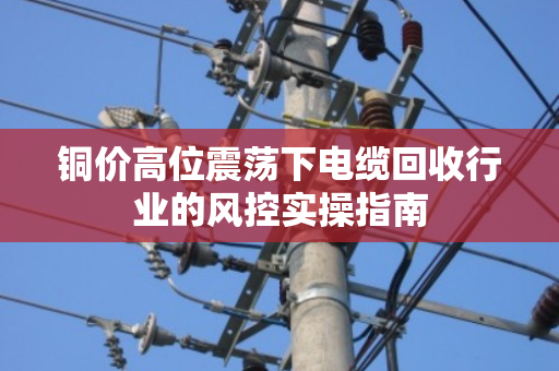 铜价高位震荡下电缆回收行业的风控实操指南