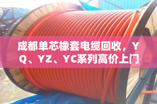 成都单芯橡套电缆回收，YQ、YZ、YC系列高价上门回收一站式服务