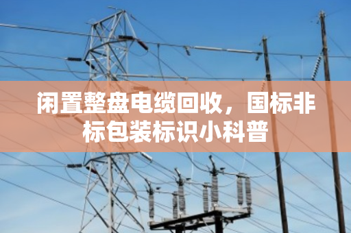 闲置整盘电缆回收，国标非标包装标识小科普