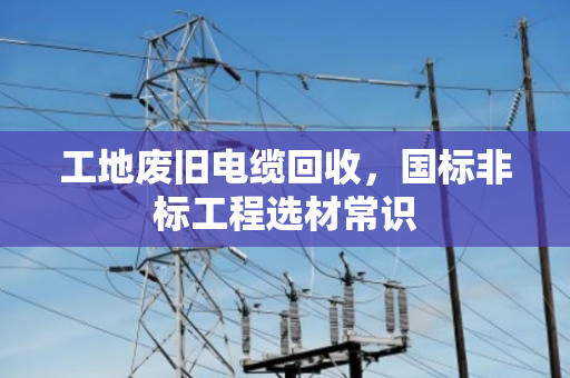 工地废旧电缆回收,国标非标工程选材常识 工地废旧电缆回收,国标非标工程选材常识