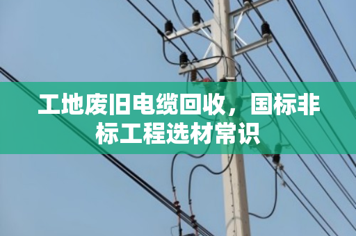工地废旧电缆回收，国标非标工程选材常识