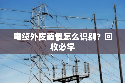 电缆外皮造假怎么识别?回收必学 电缆外皮造假怎么识别?回收必学
