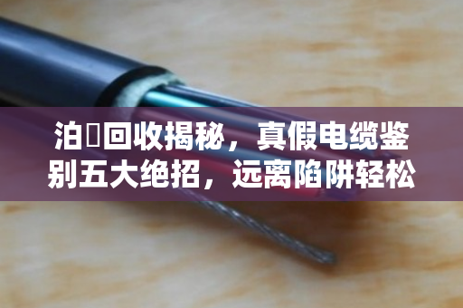 泊祎回收揭秘，真假电缆鉴别五大绝招，远离陷阱轻松变现