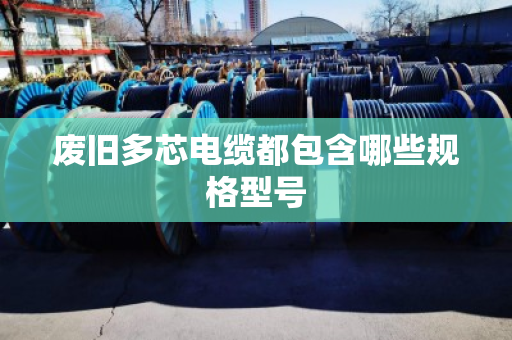 废旧多芯电缆都包含哪些规格型号 废旧多芯电缆都包含哪些规格型号
