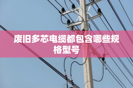 废旧多芯电缆都包含哪些规格型号 废旧多芯电缆都包含哪些规格型号