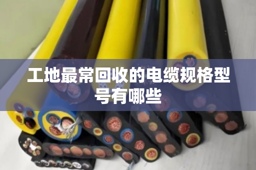 工地最常回收的电缆规格型号有哪些 工地最常回收的电缆规格型号有哪些