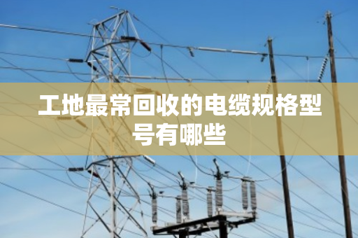 工地最常回收的电缆规格型号有哪些 工地最常回收的电缆规格型号有哪些