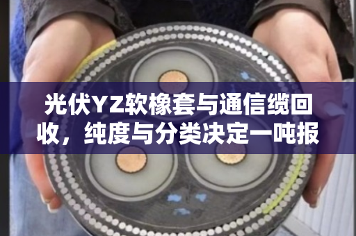 光伏YZ软橡套与通信缆回收,纯度与分类决定一吨报价 光伏YZ软橡套与通信缆回收,纯度与分类决定一吨报价