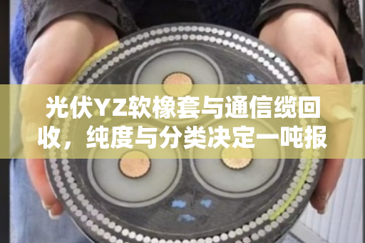 光伏YZ软橡套与通信缆回收,纯度与分类决定一吨报价 光伏YZ软橡套与通信缆回收,纯度与分类决定一吨报价