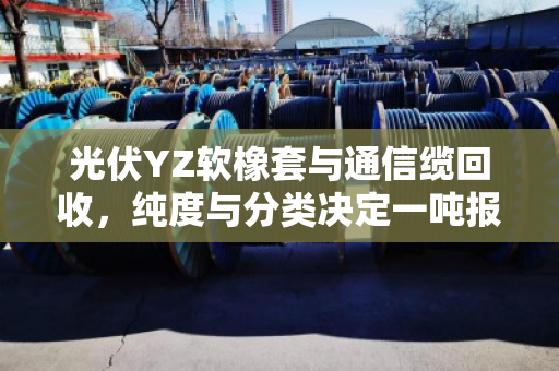 光伏YZ软橡套与通信缆回收，纯度与分类决定一吨报价