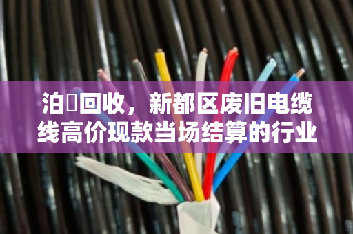 泊祎回收,新都区废旧电缆线高价现款当场结算的行业破局者 泊祎回收,新都区废旧电缆线高价现款当场结算的行业破局者
