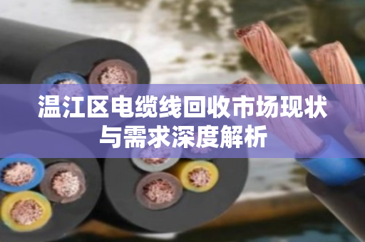 温江区电缆线回收市场现状与需求深度解析