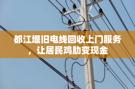 都江堰旧电线回收上门服务,让居民鸡肋变现金 都江堰旧电线回收上门服务,让居民鸡肋变现金