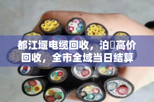 都江堰电缆回收，泊祎高价回收，全市全域当日结算