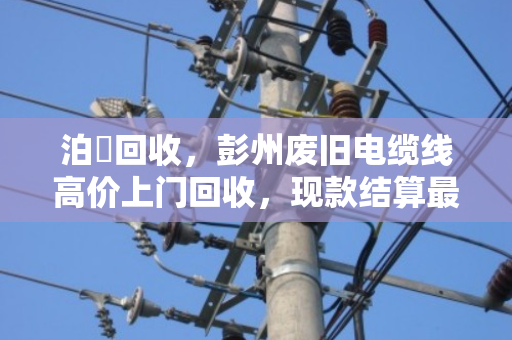泊祎回收，彭州废旧电缆线高价上门回收，现款结算最快2小时