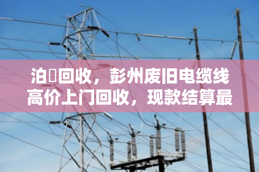 泊祎回收，彭州废旧电缆线高价上门回收，现款结算最快2小时