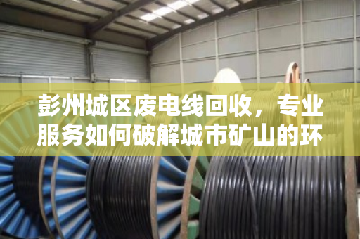 彭州城区废电线回收，专业服务如何破解城市矿山的环保与效益难题？