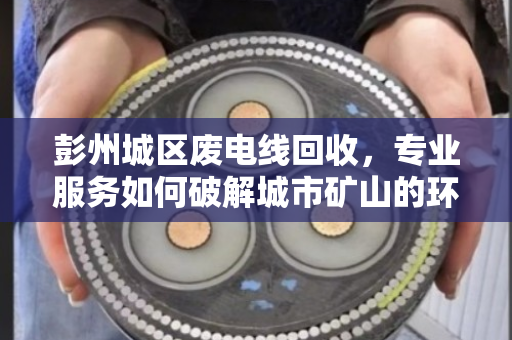 彭州城区废电线回收，专业服务如何破解城市矿山的环保与效益难题？