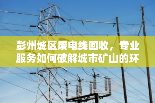 彭州城区废电线回收，专业服务如何破解城市矿山的环保与效益难题？