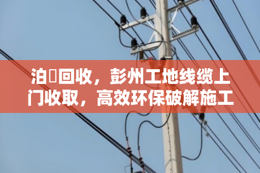 泊祎回收，彭州工地线缆上门收取，高效环保破解施工废电缆处理难题
