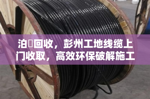泊祎回收，彭州工地线缆上门收取，高效环保破解施工废电缆处理难题