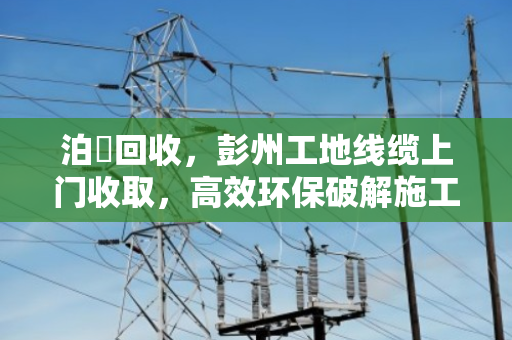 泊祎回收，彭州工地线缆上门收取，高效环保破解施工废电缆处理难题