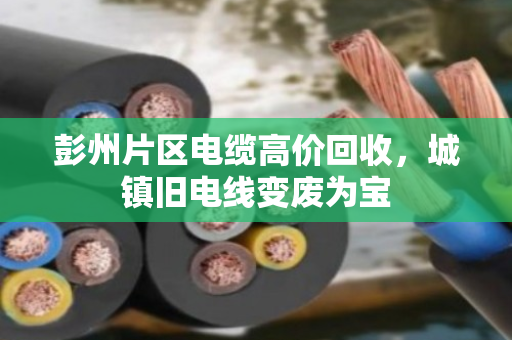 彭州片区电缆高价回收,城镇旧电线变废为宝 彭州片区电缆高价回收,城镇旧电线变废为宝