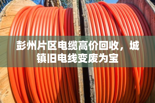 彭州片区电缆高价回收，城镇旧电线变废为宝