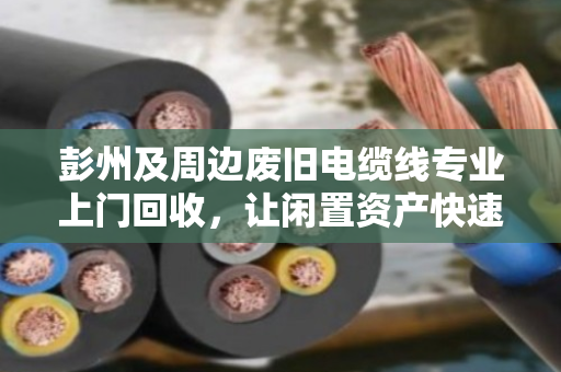 彭州及周边废旧电缆线专业上门回收，让闲置资产快速变现