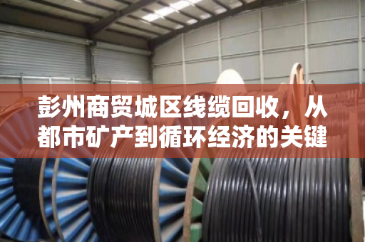 彭州商贸城区线缆回收，从都市矿产到循环经济的关键一环