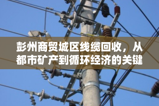 彭州商贸城区线缆回收，从都市矿产到循环经济的关键一环