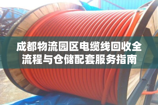 成都物流园区电缆线回收全流程与仓储配套服务指南 成都物流园区电缆线回收全流程与仓储配套服务指南