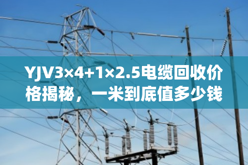 YJV3×4+1×2.5电缆回收价格揭秘，一米到底值多少钱？