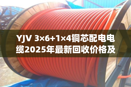 YJV 3×6+1×4铜芯配电电缆2025年最新回收价格及行情深度解析