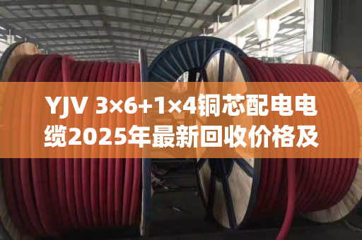 YJV 3×6+1×4铜芯配电电缆2025年最新回收价格及行情深度解析