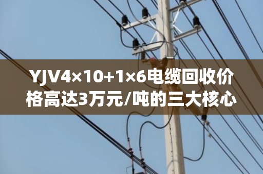 YJV4×10+1×6电缆回收价格高达3万元/吨的三大核心原因 YJV4×10+1×6电缆回收价格高达3万元/吨的三大核心原因