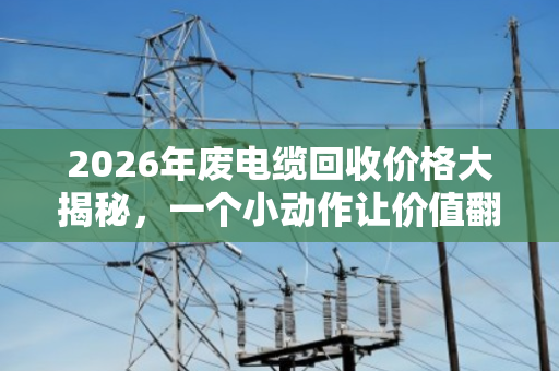 2026年废电缆回收价格大揭秘,一个小动作让价值翻倍 2026年废电缆回收价格大揭秘,一个小动作让价值翻倍